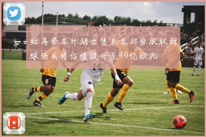 红鸟资本计划出售米兰部分股权新球场或将估值提升至40亿欧元