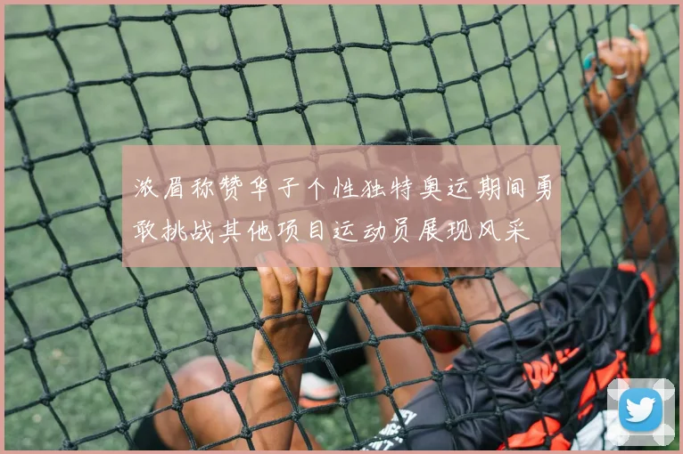 浓眉称赞华子个性独特奥运期间勇敢挑战其他项目运动员展现风采