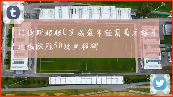 门德斯超越C罗成最年轻葡萄牙球员达成欧冠50场里程碑