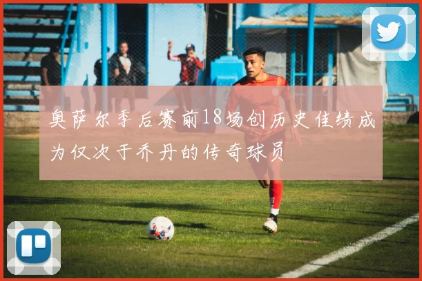 奥萨尔季后赛前18场创历史佳绩成为仅次于乔丹的传奇球员