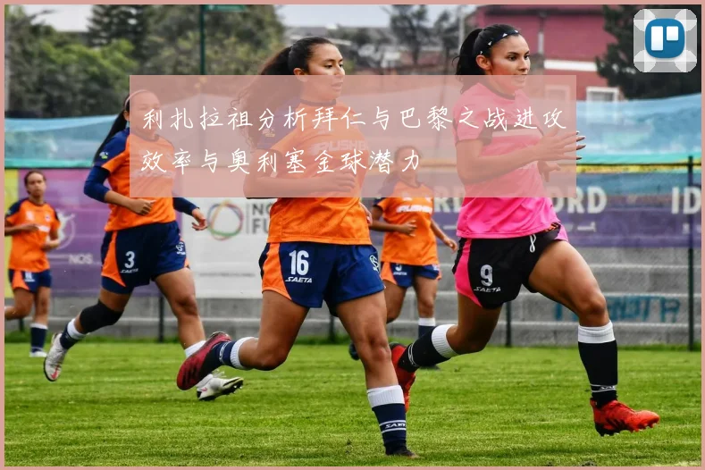 利扎拉祖分析拜仁与巴黎之战进攻效率与奥利塞金球潜力