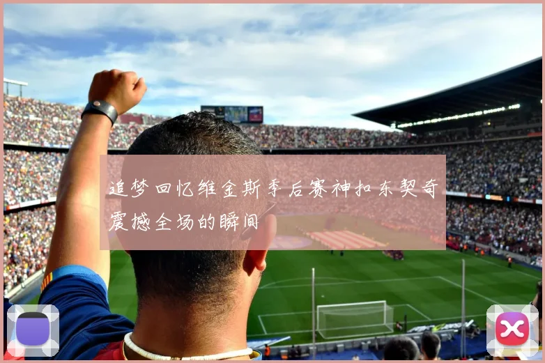 追梦回忆维金斯季后赛神扣东契奇震撼全场的瞬间