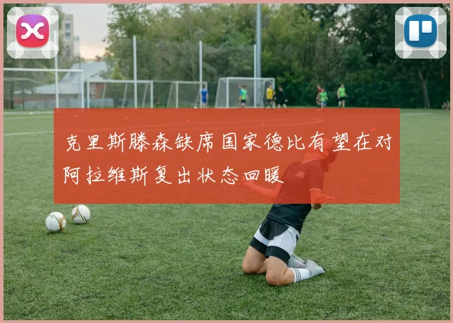 克里斯滕森缺席国家德比有望在对阿拉维斯复出状态回暖