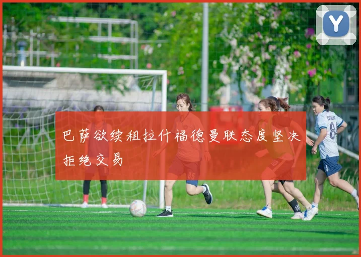 巴萨欲续租拉什福德曼联态度坚决拒绝交易